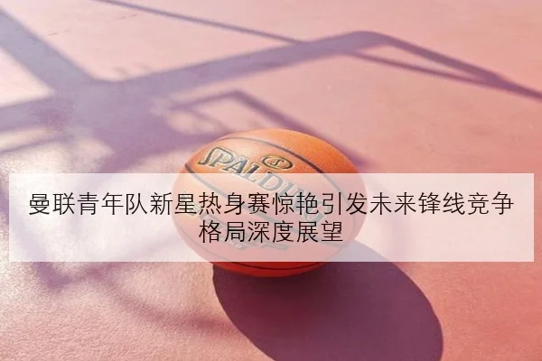 曼联青年队新星热身赛惊艳引发未来锋线竞争格局深度展望